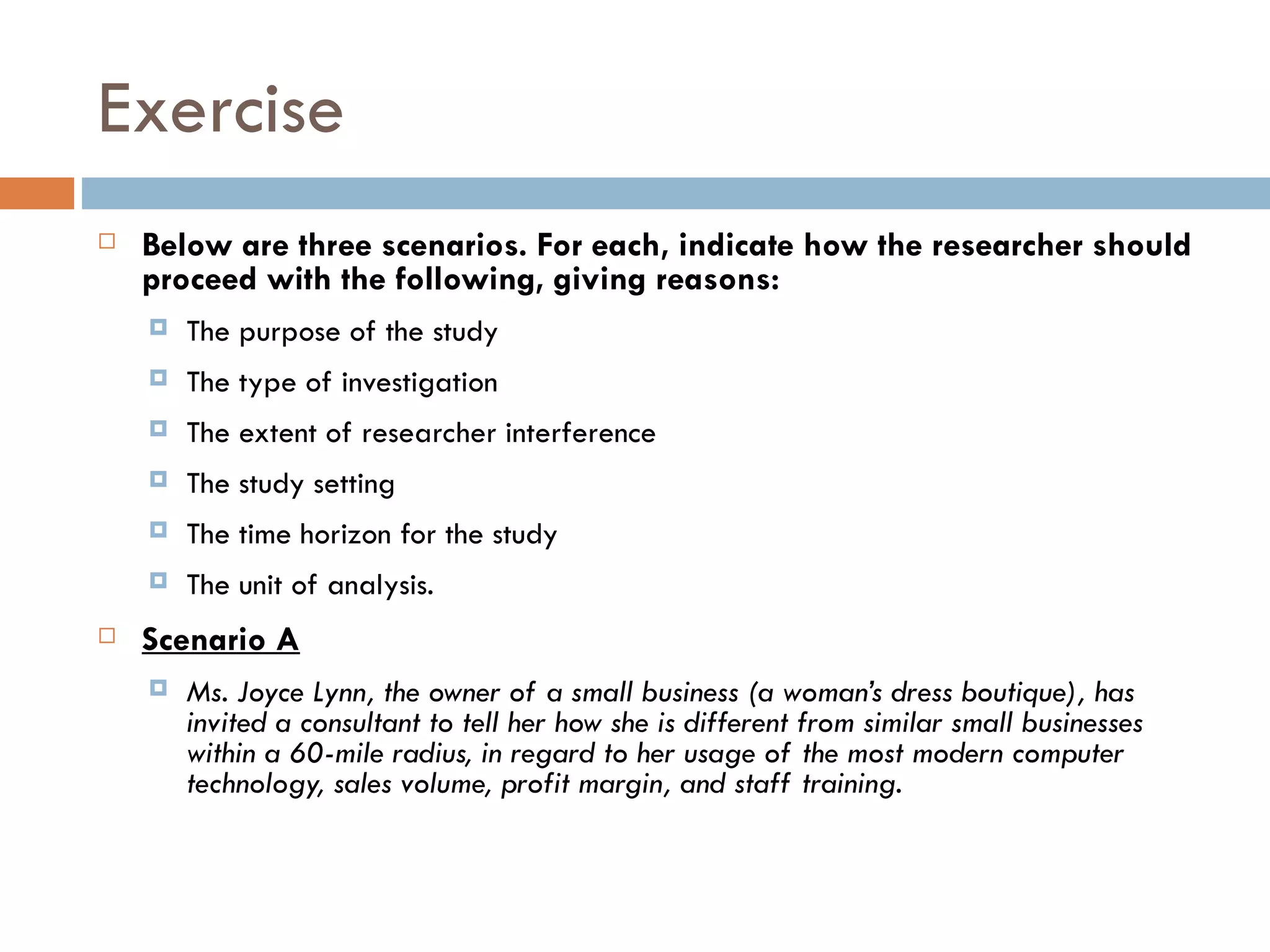 Exercise Below are three scenarios. For each, indicate how the researcher should proceed with the following, giving reasons: The purpose of the study The type of investigation The extent of researcher interference The study setting The time horizon for the study The unit of analysis. Scenario A Ms. Joyce Lynn, the owner of a small business (a woman’s dress boutique), has invited a consultant to tell her how she is different from similar small businesses within a 60-mile radius, in regard to her usage of the most modern computer technology, sales volume, profit margin, and staff training. 