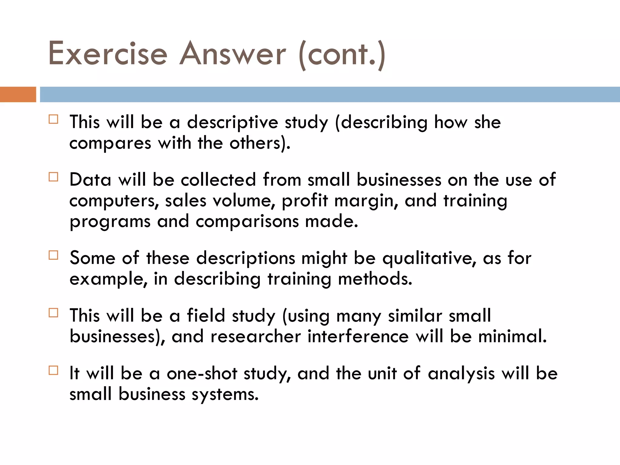 Exercise Answer (cont.) This will be a descriptive study (describing how she compares with the others).  Data will be collected from small businesses on the use of computers, sales volume, profit margin, and training programs and comparisons made.  Some of these descriptions might be qualitative, as for example, in describing training methods.  This will be a field study (using many similar small businesses), and researcher interference will be minimal.  It will be a one-shot study, and the unit of analysis will be small business systems. 