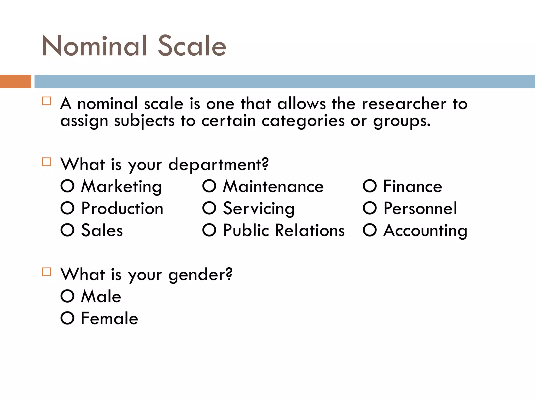 Nominal Scale A nominal scale is one that allows the researcher to assign subjects to certain categories or groups.  What is your department? O Marketing  O Maintenance  O Finance  O   Production  O Servicing  O Personnel  O Sales  O Public Relations  O Accounting  What is your gender? O Male O Female 