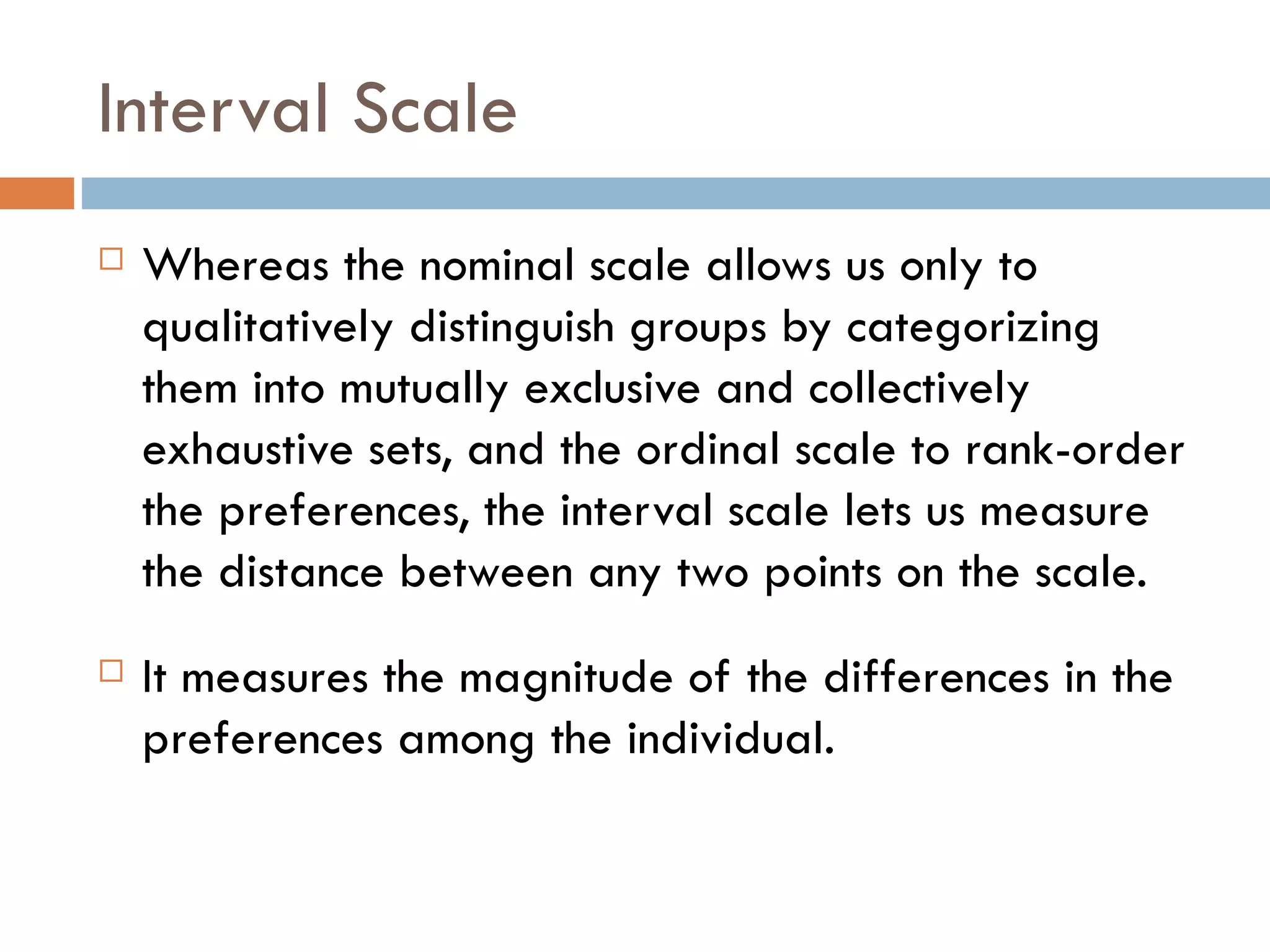 Interval Scale Whereas the nominal scale allows us only to qualitatively distinguish groups by categorizing them into mutually exclusive and collectively exhaustive sets, and the ordinal scale to rank-order the preferences, the interval scale lets us measure the distance between any two points on the scale.  It measures the magnitude of the differences in the preferences among the individual. 