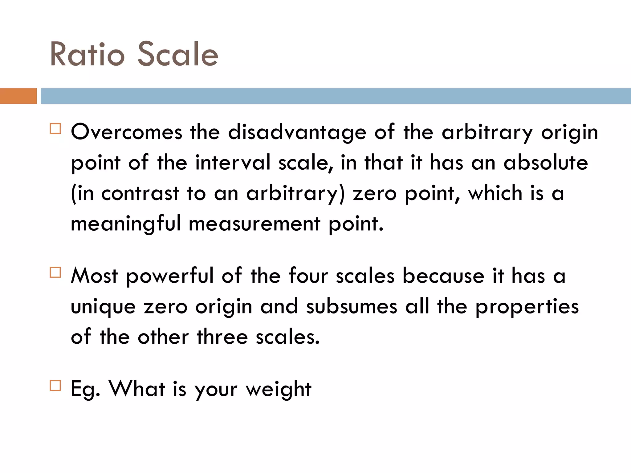 Ratio Scale Overcomes the disadvantage of the arbitrary origin point of the interval scale, in that it has an absolute (in contrast to an arbitrary) zero point, which is a meaningful measurement point.  Most powerful of the four scales because it has a unique zero origin and subsumes all the properties of the other three scales. Eg. What is your weight 