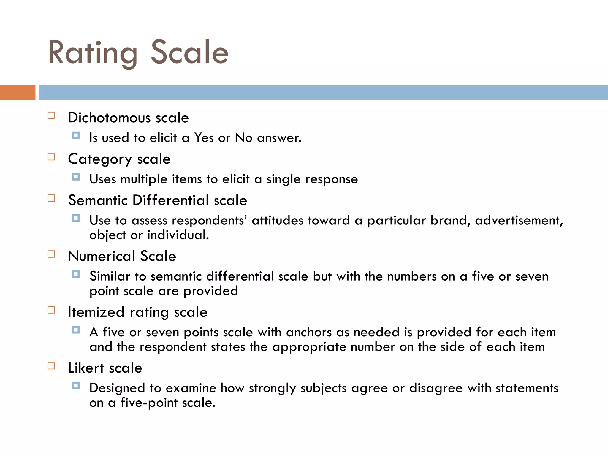 Rating Scale Dichotomous scale Is used to elicit a Yes or No answer. Category scale Uses multiple items to elicit a single response Semantic Differential scale Use to assess respondents’ attitudes toward a particular brand, advertisement, object or individual. Numerical Scale Similar to semantic differential scale but with the numbers on a five or seven point scale are provided Itemized rating scale A five or seven points scale with anchors as needed is provided for each item and the respondent states the appropriate number on the side of each item Likert scale Designed to examine how strongly subjects agree or disagree with statements on a five-point scale.  