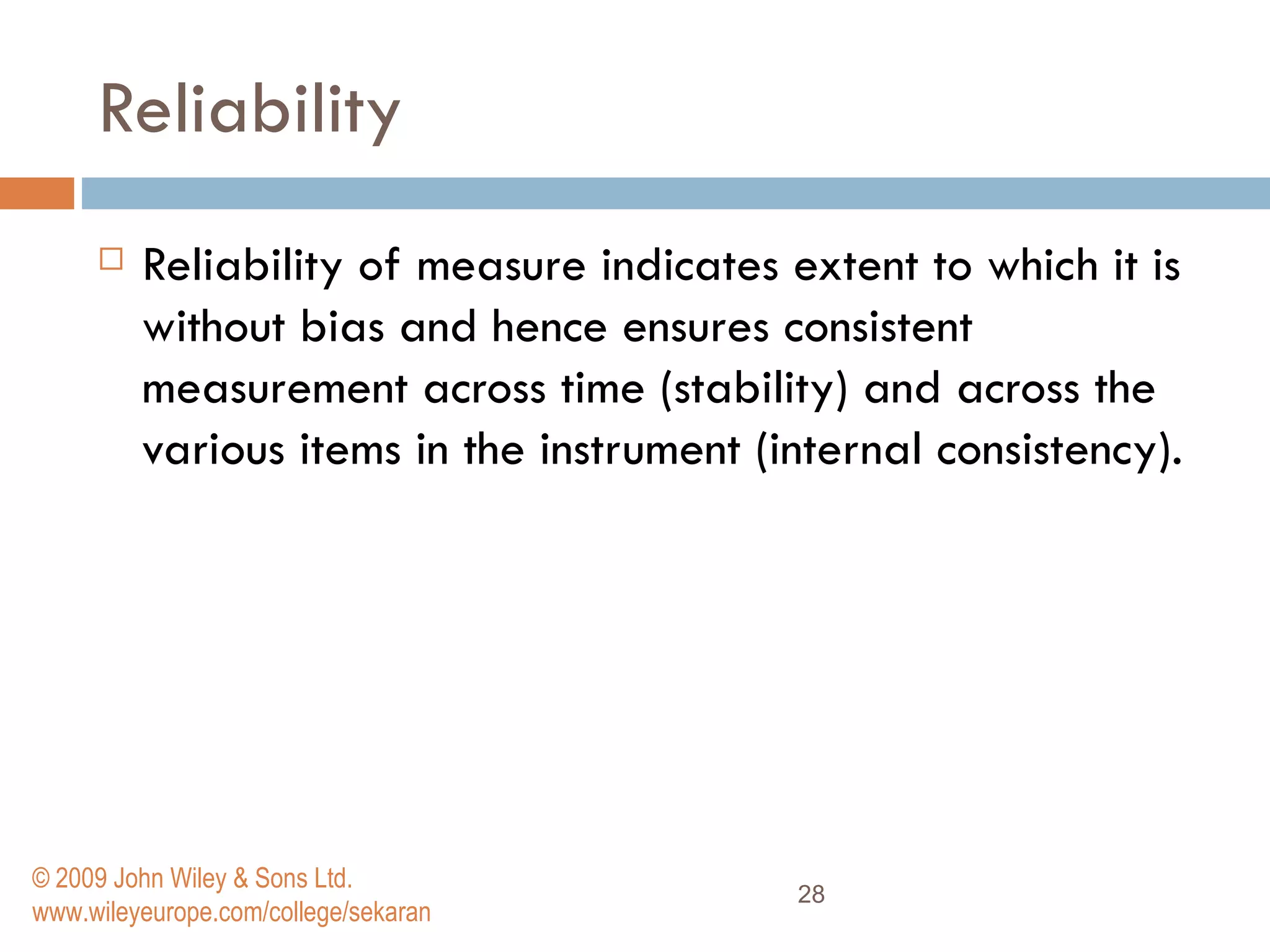 Reliability Reliability of measure indicates extent to which it is without bias and hence ensures consistent measurement across time (stability) and across the various items in the instrument (internal consistency).  © 2009 John Wiley & Sons Ltd. www.wileyeurope.com/college/sekaran 