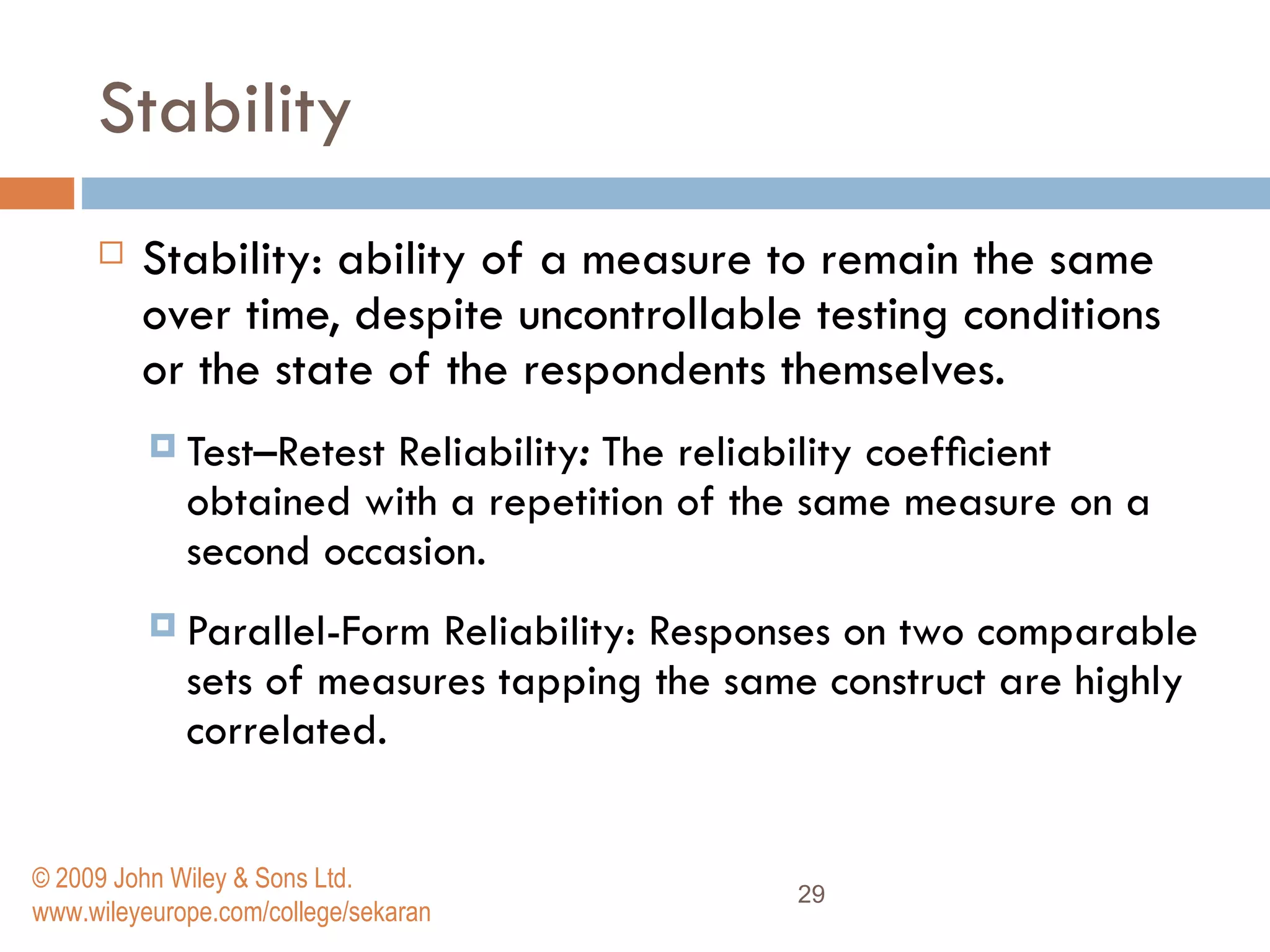 Stability  Stability: ability of a measure to remain the same over time, despite uncontrollable testing conditions or the state of the respondents themselves. Test–Retest Reliability :  The reliability coefﬁcient obtained with a repetition of the same measure on a second occasion.  Parallel-Form Reliability: Responses on two comparable sets of measures tapping the same construct are highly correlated.  © 2009 John Wiley & Sons Ltd. www.wileyeurope.com/college/sekaran 