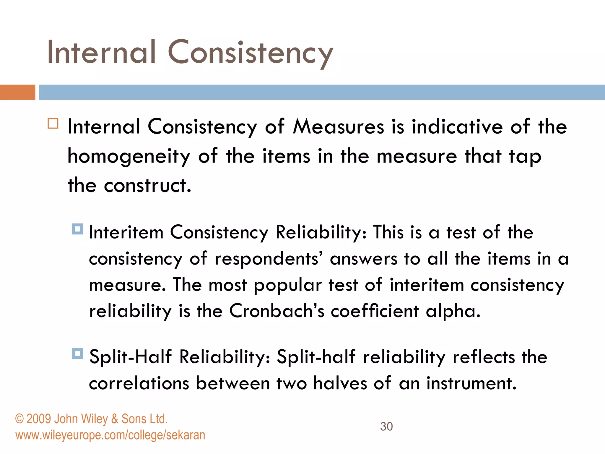 Internal Consistency   Internal Consistency of Measures   is indicative of the homogeneity of the items in the measure that tap the construct.  Interitem Consistency Reliability:   This is a test of the consistency of respondents’ answers to all the items in a measure. The most popular test of interitem consistency reliability is the Cronbach’s coefﬁcient alpha.  Split-Half Reliability:   Split-half reliability reflects the correlations between two halves of an instrument.  © 2009 John Wiley & Sons Ltd. www.wileyeurope.com/college/sekaran 