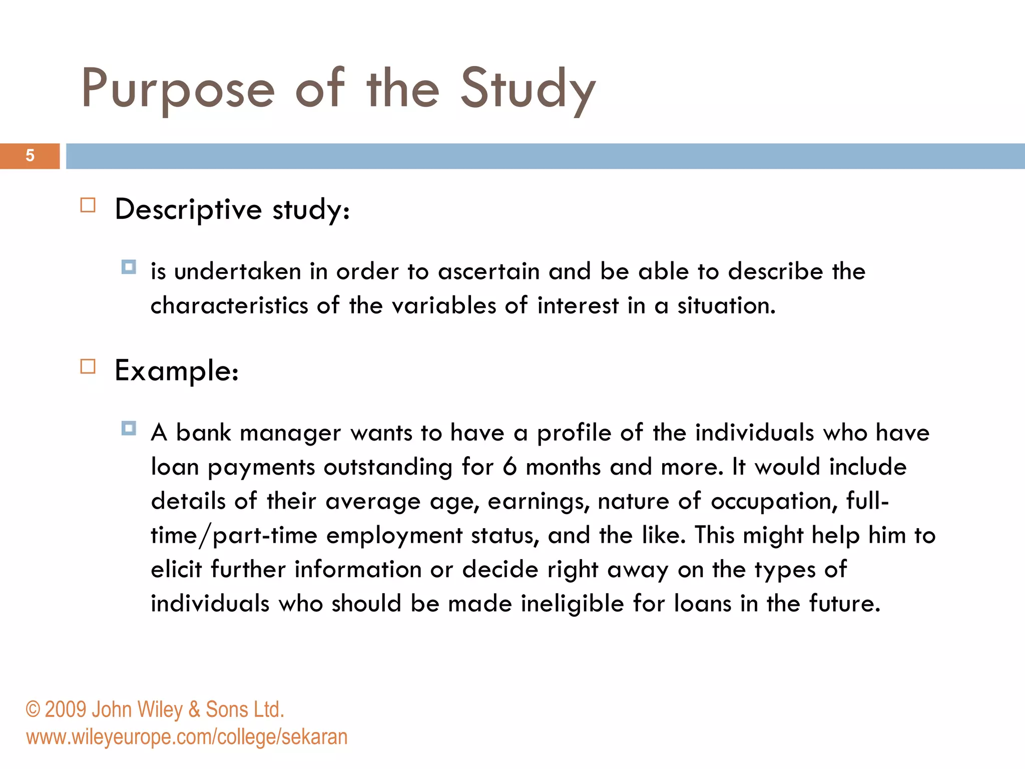 Purpose of the Study Descriptive study: is undertaken in order to ascertain and be able to describe the characteristics of the variables of interest in a situation.  Example: A bank manager wants to have a profile of the individuals who have loan payments outstanding for 6 months and more. It would include details of their average age, earnings, nature of occupation, full-time/part-time employment status, and the like. This might help him to elicit further information or decide right away on the types of individuals who should be made ineligible for loans in the future.  © 2009 John Wiley & Sons Ltd. www.wileyeurope.com/college/sekaran 