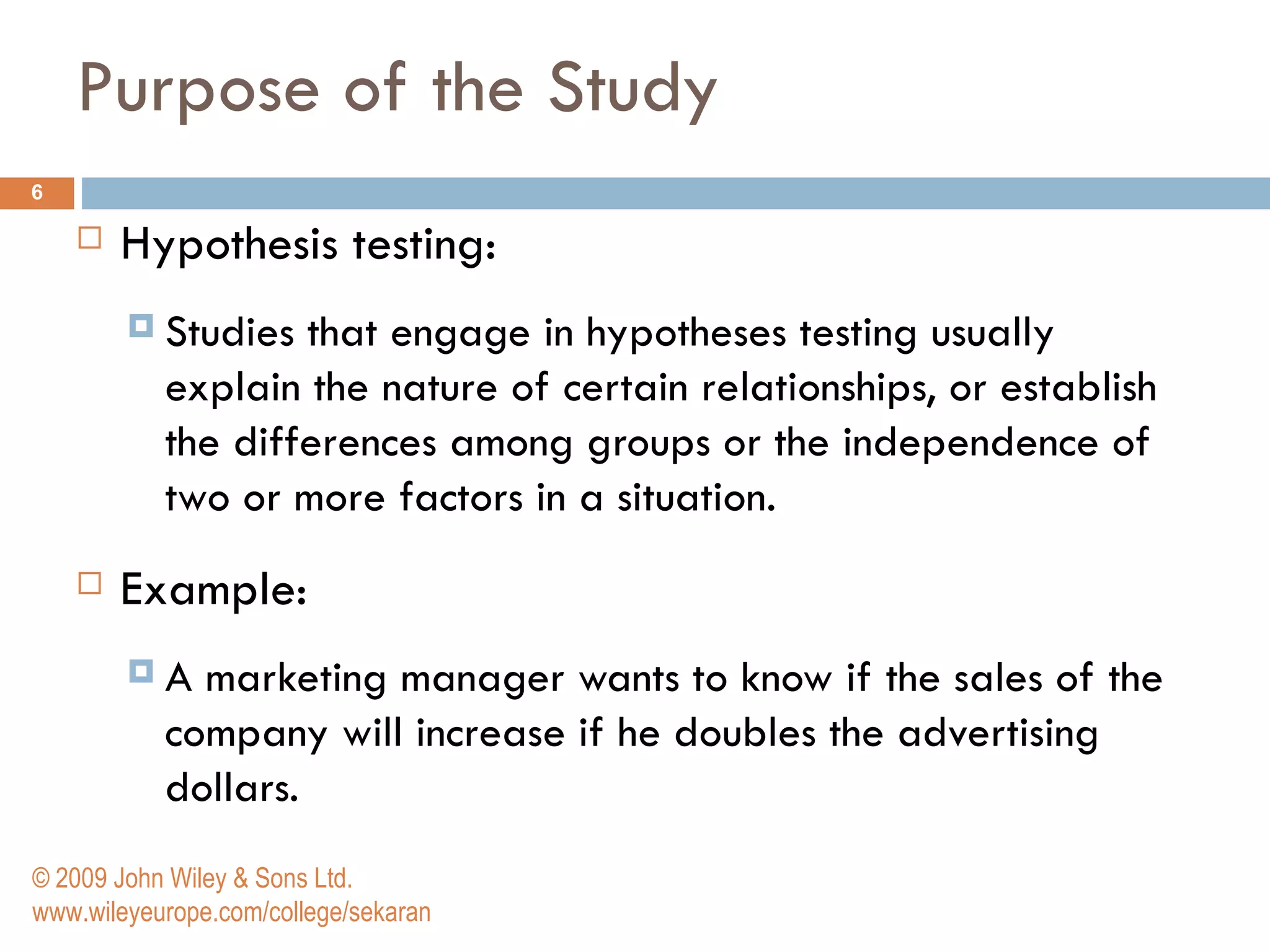 Purpose of the Study Hypothesis testing: Studies that engage in hypotheses testing usually explain the nature of certain relationships, or establish the differences among groups or the independence of two or more factors in a situation.  Example: A marketing manager wants to know if the sales of the company will increase if he doubles the advertising dollars.  © 2009 John Wiley & Sons Ltd. www.wileyeurope.com/college/sekaran 