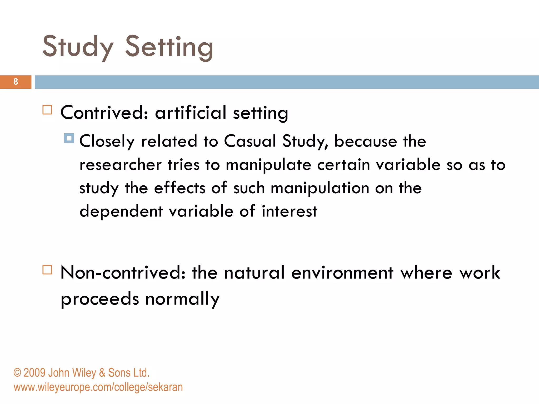 Study Setting Contrived: artificial setting  Closely related to Casual Study, because the researcher tries to manipulate certain variable so as to study the effects of such manipulation on the dependent variable of interest Non-contrived:  the natural environment where work proceeds normally © 2009 John Wiley & Sons Ltd. www.wileyeurope.com/college/sekaran 