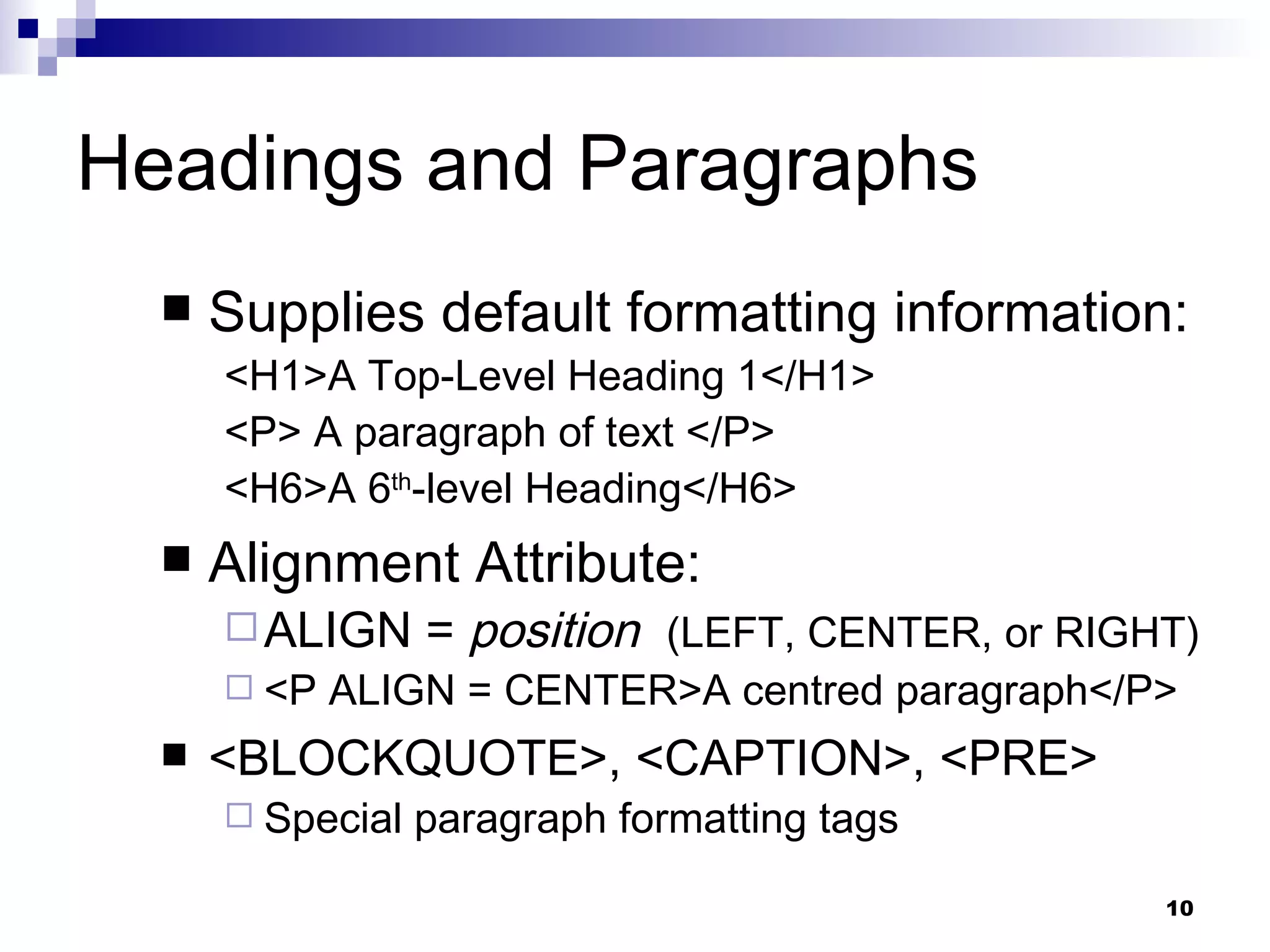 Headings and Paragraphs Supplies default formatting information: <H1>A Top-Level Heading 1</H1>  <P> A paragraph of text </P> <H6>A 6 th -level Heading</H6> Alignment Attribute: ALIGN =  position  (LEFT, CENTER, or RIGHT) <P ALIGN = CENTER>A  centred  paragraph</P> <BLOCKQUOTE>, <CAPTION>, <PRE> Special paragraph formatting tags 