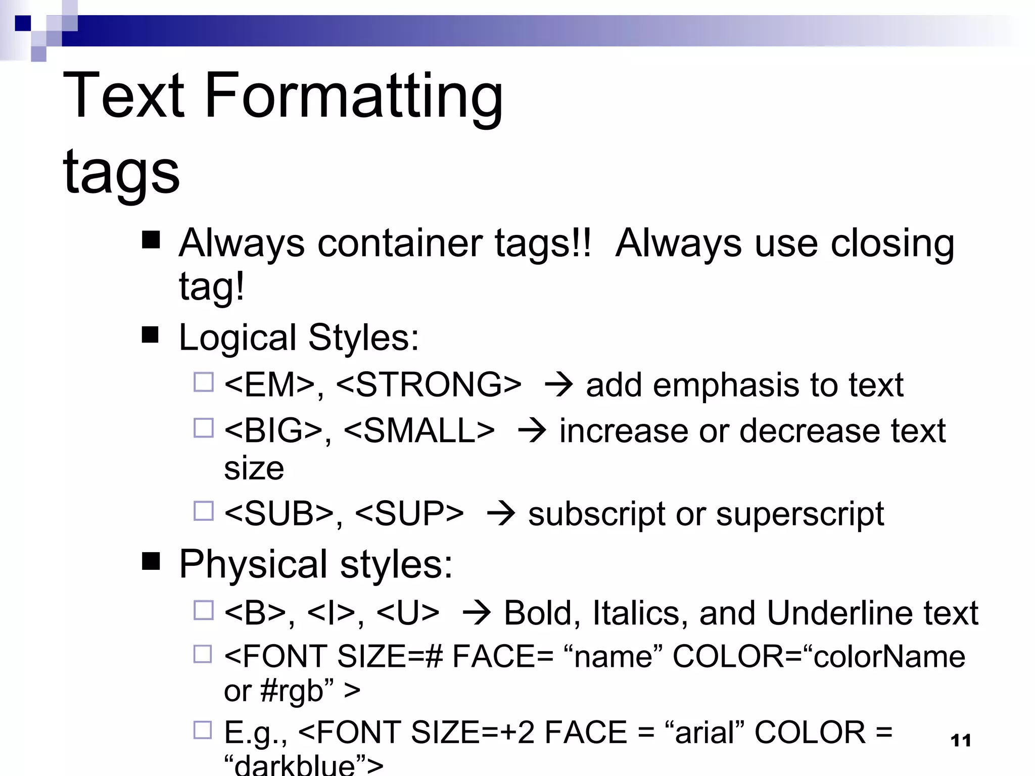 Text Formatting tags Always container tags!!  Always use closing tag! Logical Styles: <EM>, <STRONG>    add emphasis to text <BIG>, <SMALL>    increase or decrease text size <SUB>, <SUP>    subscript or superscript Physical styles: <B>, <I>, <U>    Bold, Italics, and Underline text <FONT SIZE=# FACE= “name” COLOR=“colorName or #rgb” > E.g., <FONT SIZE=+2 FACE = “arial” COLOR = “darkblue”> 