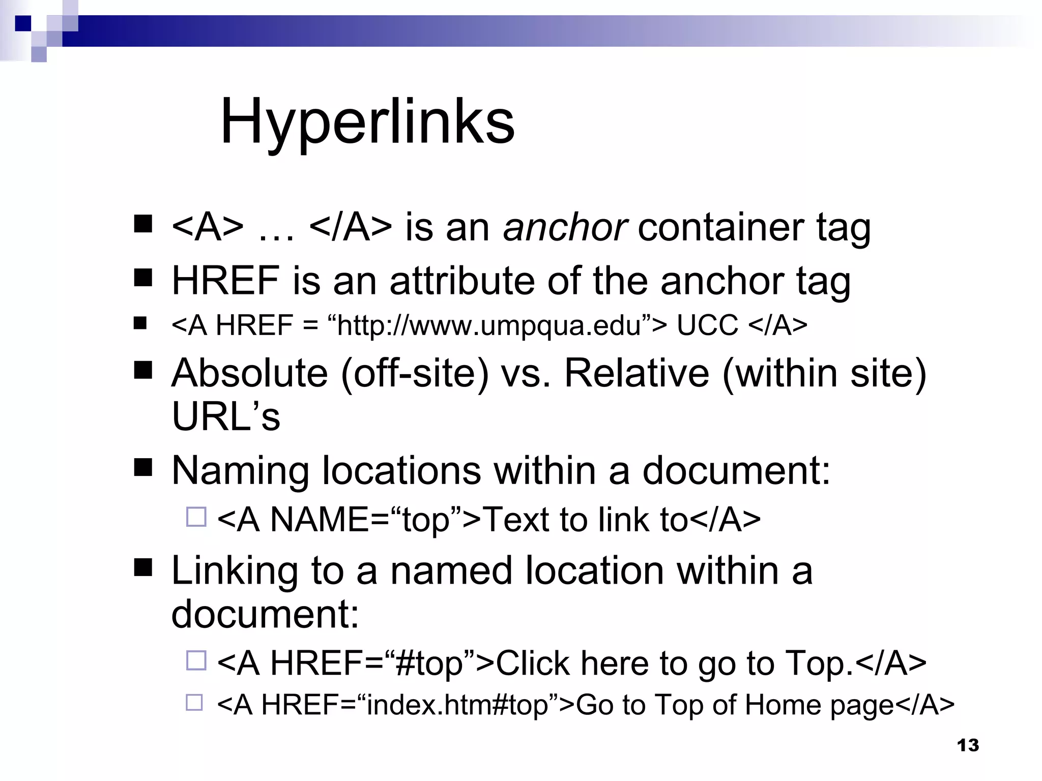 Hyperlinks <A> … </A> is an  anchor  container tag HREF is an attribute of the anchor tag <A HREF = “http://www.umpqua.edu”> UCC </A> Absolute (off-site) vs. Relative (within site) URL’s Naming locations within a document: <A NAME=“top”>Text to link to</A> Linking to a named location within a document: <A HREF=“#top”>Click here to go to Top.</A> <A HREF=“index.htm#top”>Go to Top of Home page</A> 