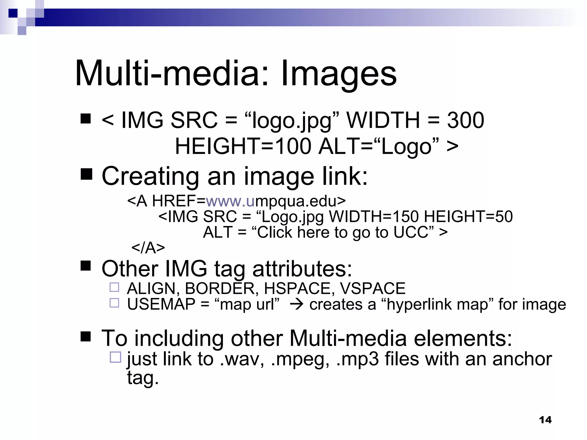 Multi-media: Images < IMG SRC = “logo.jpg” WIDTH = 300 HEIGHT=100 ALT=“Logo” > Creating an image link: <A HREF= www.u mpqua.edu>  <IMG SRC = “Logo.jpg WIDTH=150 HEIGHT=50 ALT = “Click here to go to UCC” >  </A> Other IMG tag attributes:   ALIGN, BORDER, HSPACE, VSPACE USEMAP = “map url”    creates a “hyperlink map” for image To including other Multi-media elements:  just link to .wav, .mpeg, .mp3 files with an anchor tag. 