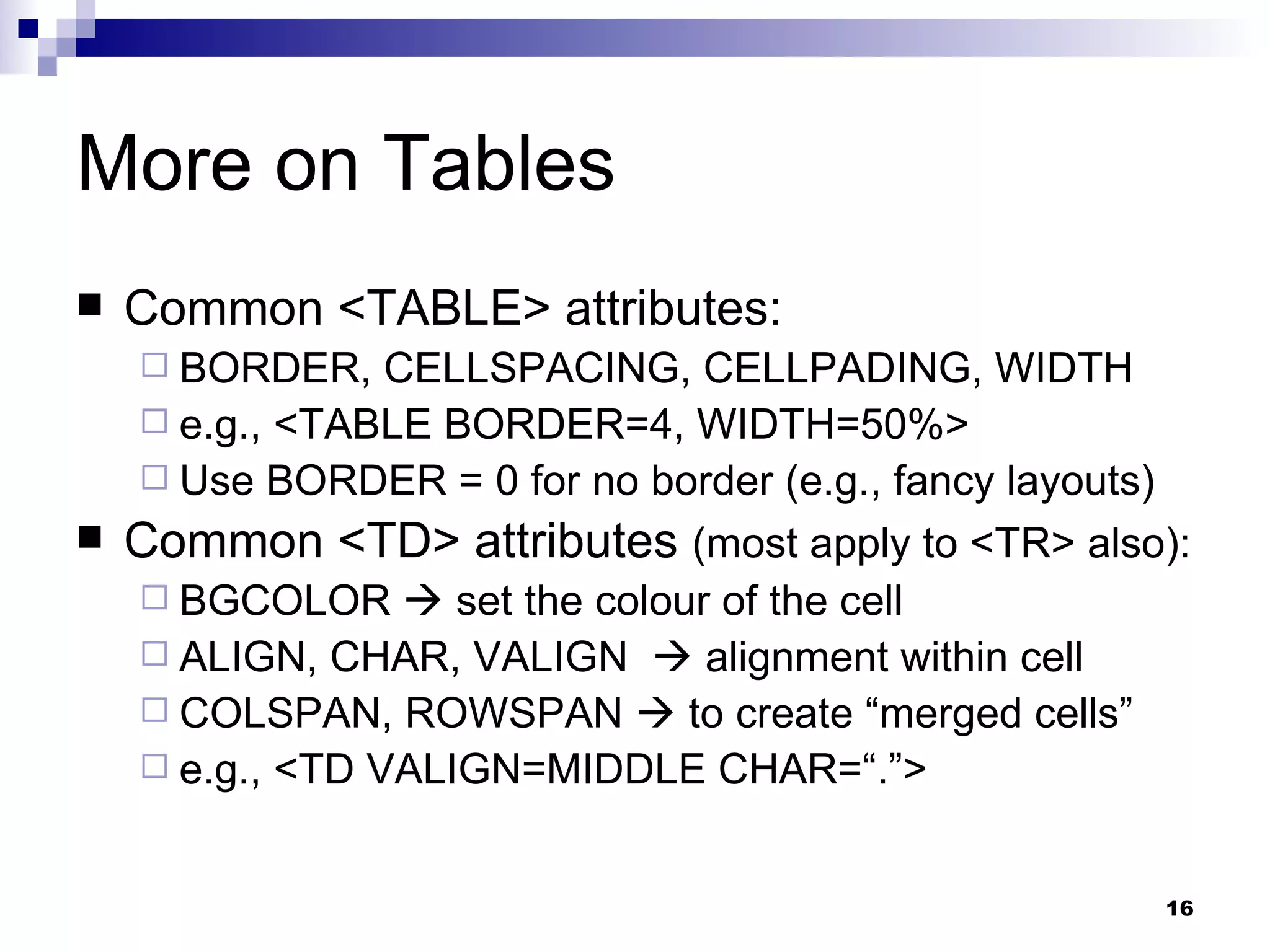 More on Tables Common <TABLE> attributes: BORDER, CELLSPACING, CELLPADING, WIDTH e.g., <TABLE BORDER=4, WIDTH=50%> Use BORDER = 0 for no border (e.g., fancy layouts) Common <TD> attributes  (most apply to <TR> also): BGCOLOR    set the colour of the cell ALIGN, CHAR, VALIGN    alignment within cell COLSPAN, ROWSPAN    to create “merged cells” e.g., <TD VALIGN=MIDDLE CHAR=“.”> 