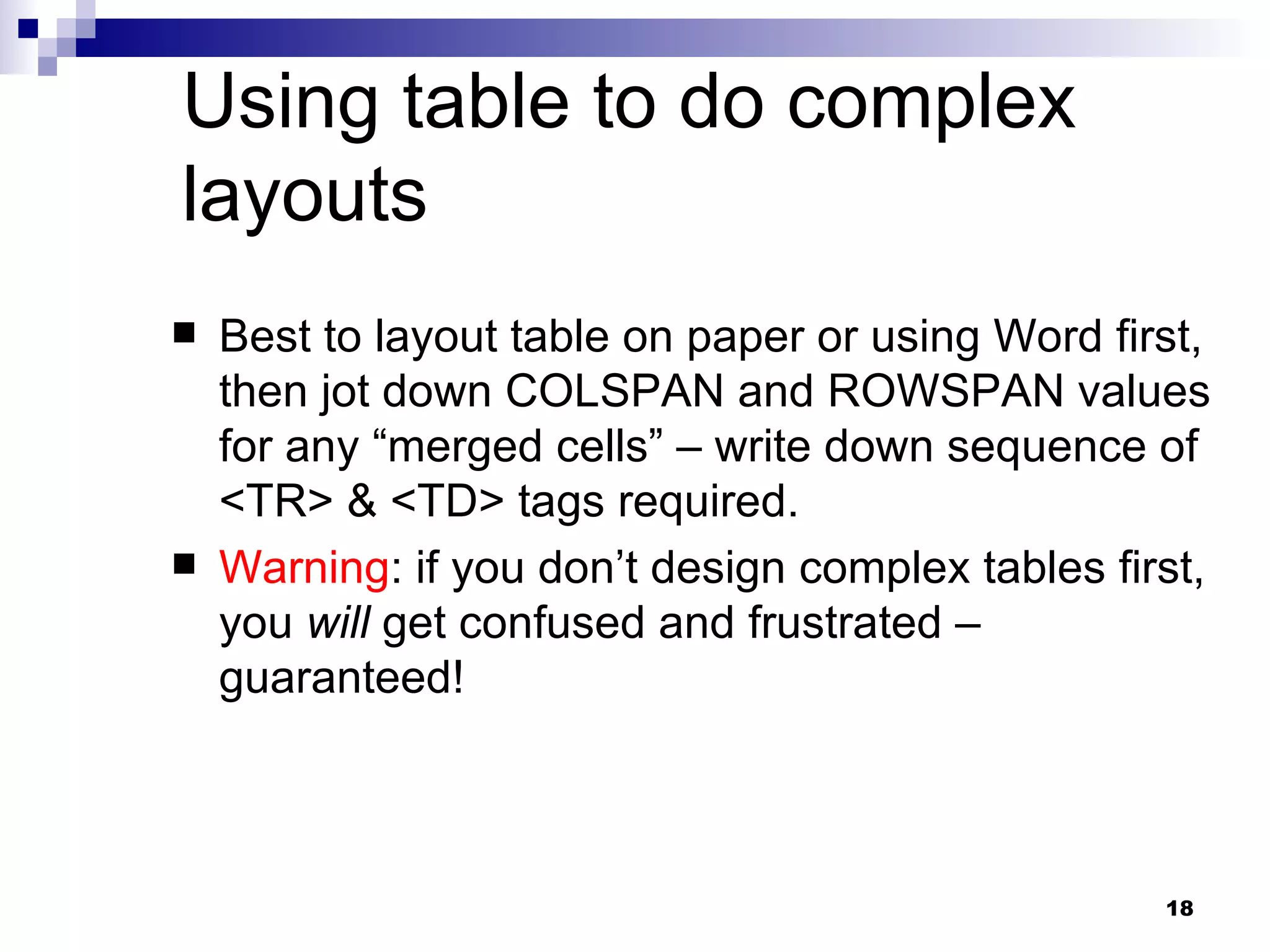 Using table to do complex layouts Best to layout table on paper or using Word first, then jot down COLSPAN and ROWSPAN values for any “merged cells” – write down sequence of <TR> & <TD> tags required. Warning : if you don’t design complex tables first, you  will  get confused and frustrated – guaranteed! 