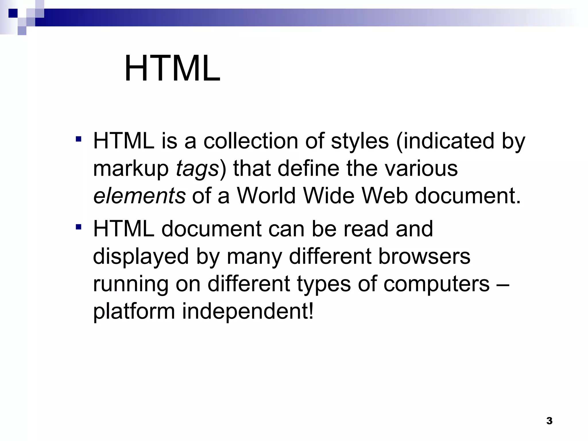 HTML HTML is a collection of styles (indicated by markup  tags ) that define the various  elements  of a World Wide Web document.  HTML document can be read and displayed by many different browsers running on different types of computers – platform independent! 