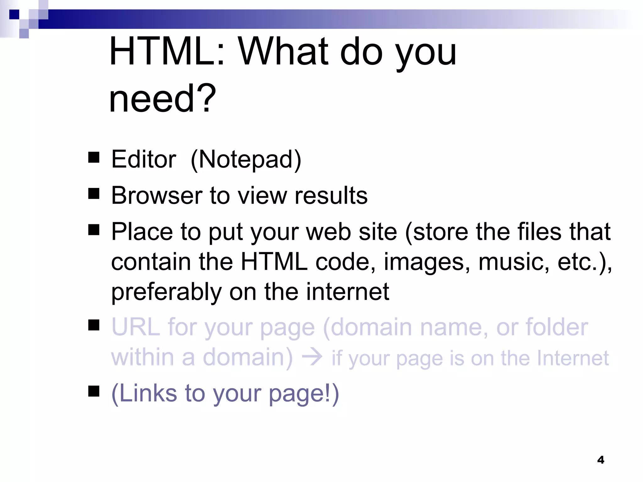 HTML: What do you need? Editor  (Notepad) Browser to view results Place to put your web site (store the files that contain the HTML code, images, music, etc.), preferably on the internet URL for your page (domain name, or folder within a domain)     if your page is on the Internet (Links to your page!) 