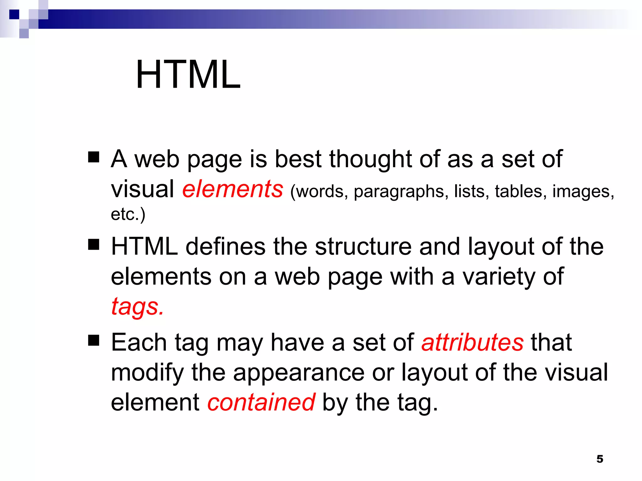 HTML A web page is best thought of as a set of visual  elements   (words, paragraphs, lists, tables, images, etc.) HTML defines the structure and layout of the elements on a web page with a variety of  tags. Each tag may have a set of  attributes  that modify the appearance or layout of the visual element  contained  by the tag.  