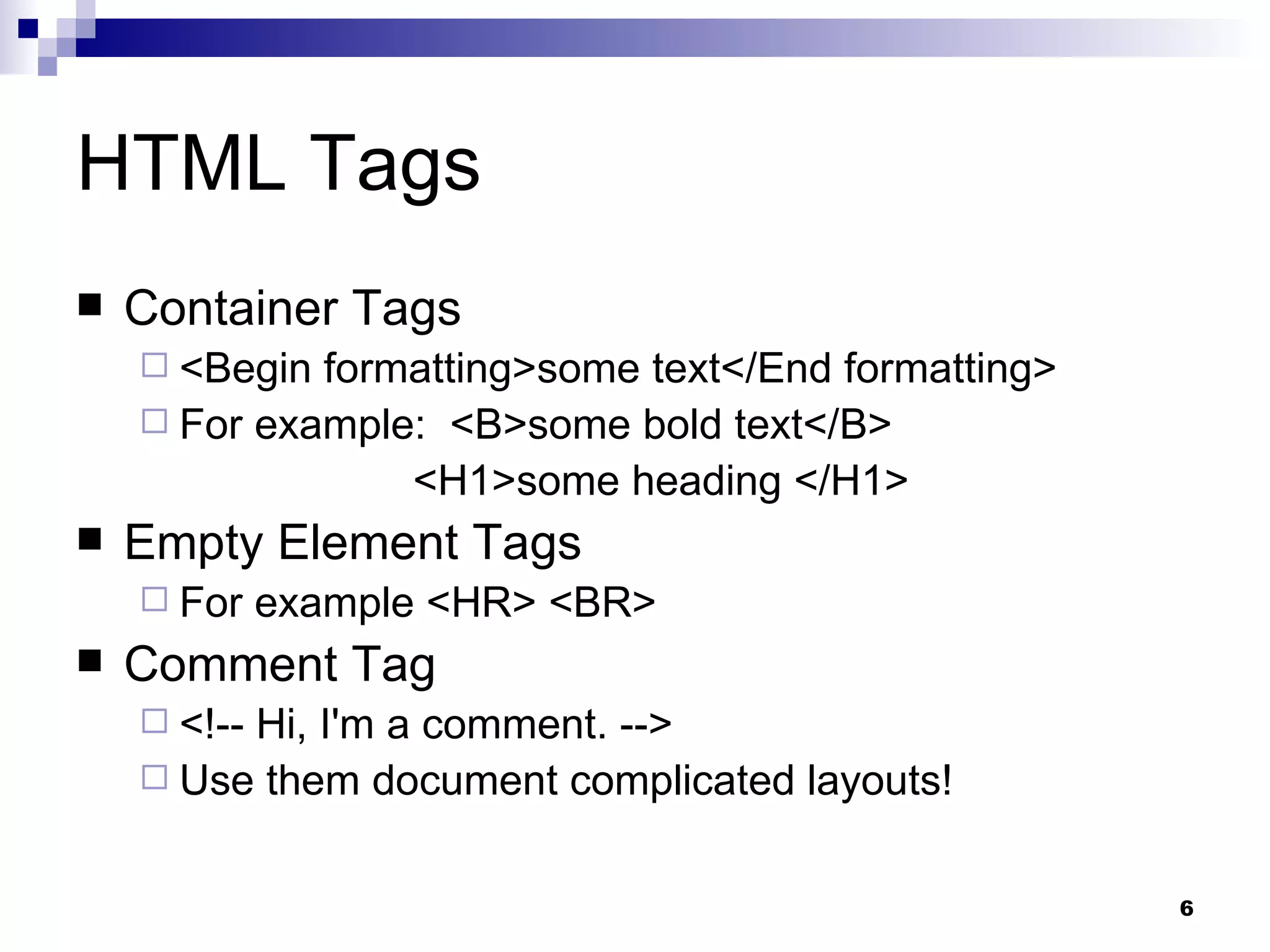 HTML Tags Container Tags <Begin formatting>some text</End formatting> For example:  <B>some bold text</B>    <H1>some heading </H1> Empty Element Tags For example <HR> <BR> Comment Tag <!-- Hi, I'm a comment. --> Use them document complicated layouts! 