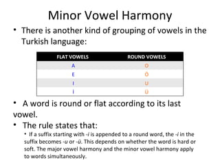 Minor Vowel Harmony There is another kind of grouping of vowels in the Turkish language: A word is round or flat according to its last vowel. The rule states that: If a suffix starting with  -i  is appended to a round word, the  -i  in the suffix becomes  -u  or  -ü . This depends on whether the word is hard or soft. The major vowel harmony and the minor vowel harmony apply to words simultaneously. FLAT VOWELS  ROUND VOWELS A O E Ö I U İ Ü 