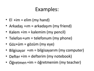 Examples: El Arkadaş Kalem Telefon Göz Bilgisayar Defter Öğretmen +im = elim (my hand) +ım = arkadaşım (my friend) +im = kalemim (my pencil) +um = telefonum (my phone) +üm = gözüm (my eye) +ım = bilgisayarım (my computer) +im = defterim (my notebook) +im = öğretmenim (my teacher) 