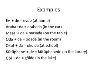 Examples Ev Araba Masa Oda Okul Kütüphane Göl + de = evde (at home) +da = arabada (in the car) + da = masada (on the table) + da = odada (in the room) + da = okulda (at school) + de = kütüphanede (in the library) + de = gölde (in the lake) 