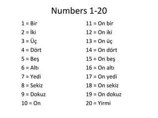 Numbers 1-20 ,[object Object],[object Object],[object Object],[object Object],[object Object],[object Object],[object Object],[object Object],[object Object],[object Object],11 = On bir 12 = On iki 13 = On üç 14 = On dört 15 = On beş 16 = On altı 17 = On yedi 18 = On sekiz 19 = On dokuz 20 = Yirmi 