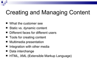 Creating and Managing Content What the customer see Static vs. dynamic content Different faces for different users Tools for creating content Multimedia presentation Integration with other media Data interchange HTML, XML (Extensible Markup Language) 