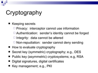 Cryptography Keeping secrets Privacy:  interceptor cannot use information Authentication:  sender’s identity cannot be forged Integrity:  data cannot be altered Non-repudiation:  sender cannot deny sending How to evaluate cryptography Secret key (symmetric) cryptography; e.g., DES Public key (asymmetric) cryptosystems; e.g, RSA Digital signatures, digital certificates Key management; e.g., PKI 
