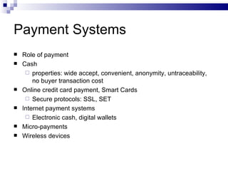 Payment Systems Role of payment Cash properties: wide accept, convenient, anonymity, untraceability, no buyer transaction cost Online credit card payment, Smart Cards Secure protocols: SSL, SET Internet payment systems Electronic cash, digital wallets Micro-payments Wireless devices 