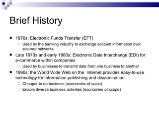 Brief History 1970s: Electronic Funds Transfer (EFT) Used by the banking industry to exchange account information over secured networks Late 1970s and early 1980s: Electronic Data Interchange (EDI) for e-commerce within companies Used by businesses to transmit data from one business to another 1990s: the World Wide Web on the  Internet provides easy-to-use technology for information publishing and dissemination Cheaper to do business (economies of scale) Enable diverse business activities (economies of scope) 
