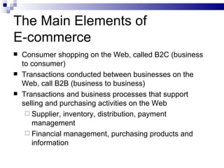 The Main Elements of  E-commerce Consumer shopping on the Web, called B2C (business to consumer) Transactions conducted between businesses on the Web, call B2B (business to business) Transactions and business processes that support selling and purchasing activities on the Web Supplier, inventory, distribution, payment management Financial management, purchasing products and information 