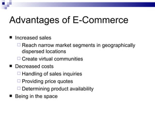 Advantages of E-Commerce Increased sales Reach narrow market segments in geographically dispersed locations Create virtual communities Decreased costs Handling of sales inquiries Providing price quotes Determining product availability Being in the space 