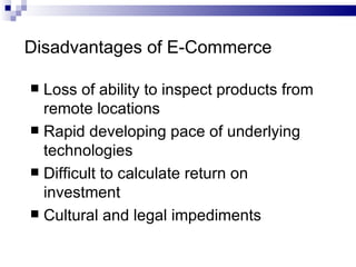 Disadvantages of E-Commerce Loss of ability to inspect products from remote locations Rapid developing pace of underlying technologies Difficult to calculate return on investment Cultural and legal impediments 
