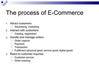 The process of E-Commerce Attract customers Advertising, marketing Interact with customers Catalog, negotiation Handle and manage orders Order capture Payment Transaction Fulfillment (physical good, service good, digital good) React to customer inquiries Customer service Order tracking 