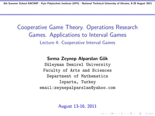 6th Summer School AACIMP - Kyiv Polytechnic Institute (KPI) - National Technical University of Ukraine, 8-20 August 2011




          Cooperative Game Theory. Operations Research
             Games. Applications to Interval Games
                             Lecture 4: Cooperative Interval Games


                                Sırma Zeynep Alparslan G¨k
                                                        o
                               S¨leyman Demirel University
                                u
                              Faculty of Arts and Sciences
                                Department of Mathematics
                                     Isparta, Turkey
                             email:zeynepalparslan@yahoo.com



                                            August 13-16, 2011
 