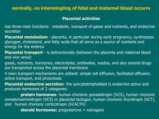 normally, no intermingling of fetal and maternal blood occurrs P lacental activities has three main  functions:   metabolic, trans port of gases and nutrients , and endocrine  secretion Placental metabolism  - placenta, in particular during early pregnancy, synthesizes glycogen, cholesterol, and fatty acids that all serve as a source of nutrients and energy for the embryo Placental trans port  -  is bidirectionally (between the placenta and maternal blood and vice versa) gases, nutrients, hormones, electrolytes, antibodies, wastes, and also several drugs are transported across the placental  membrane 4  main transport  mechanisms  are utilized:  simple cell diffusion, facilitated diffusion, active transport, and pinocytosis Placental endocrine secretion :  the syncytiotrophoblast  is endocrine active and  produces hormones of 2 categories: protein hormones : human chorionic gonadotropin (hCG), human chorionic somatomammotropin (hCS) or placental lactogen, human chorionic thyrotropin (hCT), and  human chorionic corticotropin (hCACTH) steroid hormones:  progesterone + estrogens 