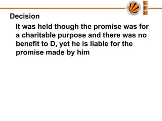 Decision   It was held though the promise was for a charitable purpose and there was no benefit to D, yet he is liable for the promise made by him 