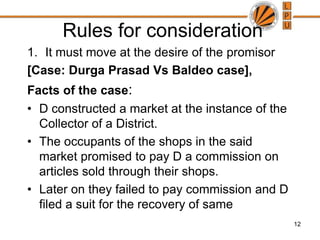 12 Rules for considerationIt must move at the desire of the promisor[Case: Durga Prasad Vs Baldeo case], Facts of the case:D constructed a market at the instance of the Collector of a District. The occupants of the shops in the said market promised to pay D a commission on articles sold through their shops. Later on they failed to pay commission and D filed a suit for the recovery of same