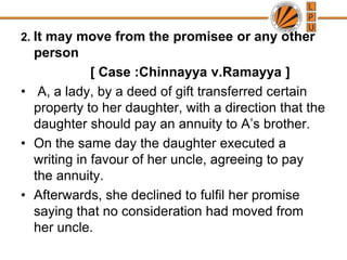 2. It may move from the promisee or any other person[ Case :Chinnayyav.Ramayya ] A, a lady, by a deed of gift transferred certain property to her daughter, with a direction that the daughter should pay an annuity to A’s brother.On the same day the daughter executed a writing in favour of her uncle, agreeing to pay the annuity. Afterwards, she declined to fulfil her promise saying that no consideration had moved from her uncle. 