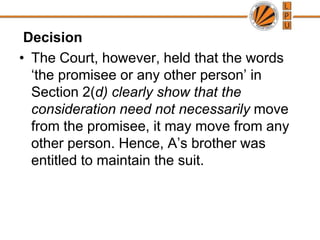  DecisionThe Court, however, held that the words ‘the promisee or any other person’ in Section 2(d) clearly show that the consideration need not necessarily move from the promisee, it may move from any other person. Hence, A’s brother was entitled to maintain the suit.