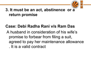 3. It must be an act, abstinence  or a return promiseCase: Debi RadhaRani v/s Ram Das A husband in consideration of his wife’s promise to forbear from filing a suit, agreed to pay her maintenance allowance . It is a valid contract