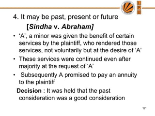 4. It may be past, present or future       [Sindhav. Abraham]‘A’, a minor was given the benefit of certain services by the plaintiff, who rendered those services, not voluntarily but at the desire of ‘A’ These services were continued even after majority at the request of ‘A’  Subsequently A promised to pay an annuity to the plaintiffDecision : It was held that the past consideration was a good consideration17