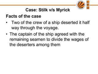 			Case: Stilk v/s MyrickFacts of the caseTwo of the crew of a ship deserted it half way through the voyage.The captain of the ship agreed with the remaining seamen to divide the wages of the deserters among them