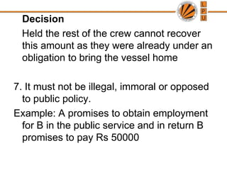   	Decision   Held the rest of the crew cannot recover this amount as they were already under an obligation to bring the vessel home7. It must not be illegal, immoral or opposed to public policy.Example: A promises to obtain employment for B in the public service and in return B promises to pay Rs 50000