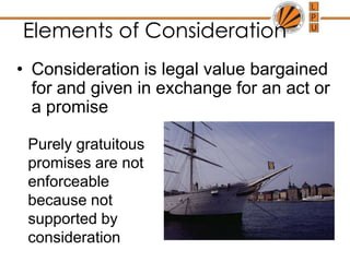 Elements of ConsiderationConsideration is legal value bargained for and given in exchange for an act or a promisePurely gratuitous promises are not enforceable because not supported by consideration