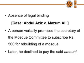 Contract without consideration are purely gratuitous in natureAbsence of legal binding	   [Case: Abdul Aziz v. Mazum Ali ]A person verbally promised the secretary of the Mosque Committee to subscribe Rs. 500 for rebuilding of a mosque. Later, he declined to pay the said amount.