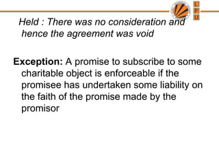   Held : There was no consideration and hence the agreement was voidException: A promise to subscribe to some charitable object is enforceable if the promisee has undertaken some liability on the faith of the promise made by the promisor