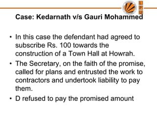 Case: Kedarnath v/s Gauri MohammedIn this case the defendant had agreed to subscribe Rs. 100 towards the construction of a Town Hall at Howrah. The Secretary, on the faith of the promise, called for plans and entrusted the work to contractors and undertook liability to pay them.D refused to pay the promised amount