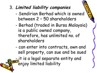 3. Limited liability companies  - Sendirian Berhad which is owned    between 2 – 50 shareholders - Berhad (traded in Bursa Malaysia)    is a public owned company,        therefore, has unlimited no. of    shareholders - can enter into contracts, own and    sell property, can sue and be sued - it is a legal separate entity and      enjoy limited liability 