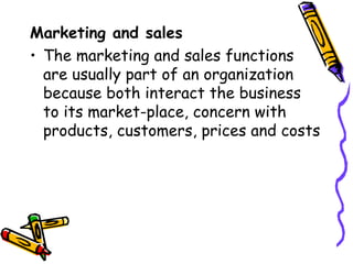 Marketing and sales The marketing and sales functions are usually part of an organization because both interact the business to its market-place, concern with products, customers, prices and costs 